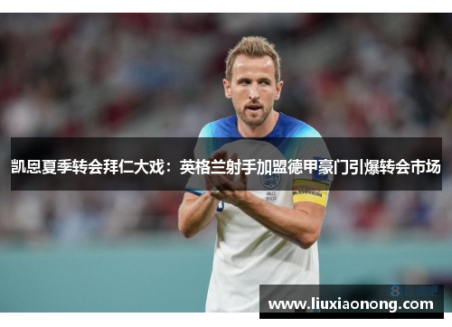 凯恩夏季转会拜仁大戏：英格兰射手加盟德甲豪门引爆转会市场